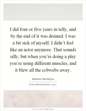 I did four or five years in telly, and by the end of it was drained. I was a bit sick of myself. I didn’t feel like an actor anymore. That sounds silly, but when you’re doing a play you’re using different muscles, and it blew all the cobwebs away Picture Quote #1
