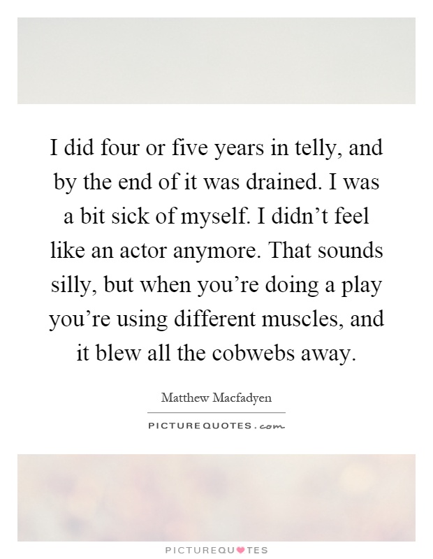 I did four or five years in telly, and by the end of it was drained. I was a bit sick of myself. I didn't feel like an actor anymore. That sounds silly, but when you're doing a play you're using different muscles, and it blew all the cobwebs away Picture Quote #1