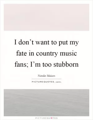 I don’t want to put my fate in country music fans; I’m too stubborn Picture Quote #1