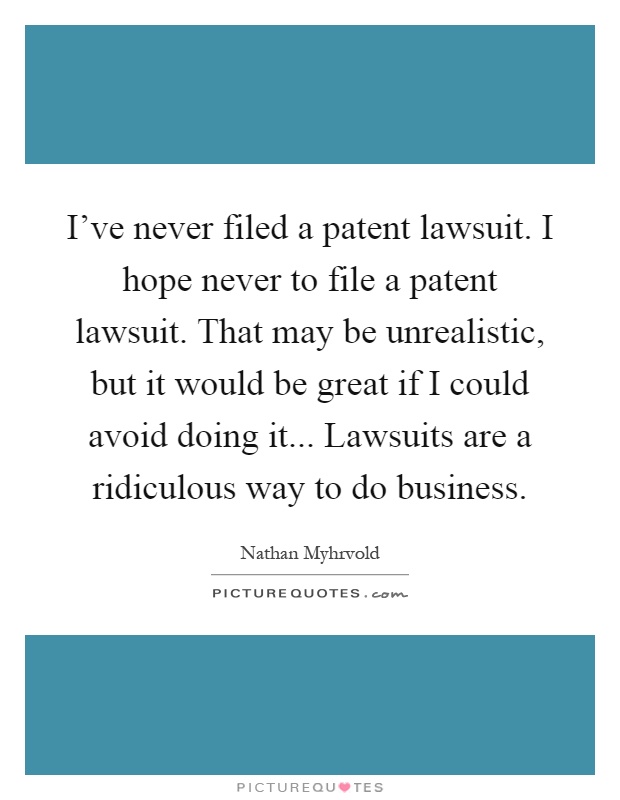 I've never filed a patent lawsuit. I hope never to file a patent lawsuit. That may be unrealistic, but it would be great if I could avoid doing it... Lawsuits are a ridiculous way to do business Picture Quote #1