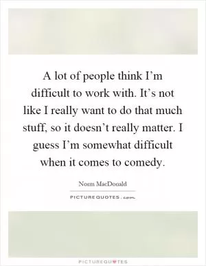 A lot of people think I’m difficult to work with. It’s not like I really want to do that much stuff, so it doesn’t really matter. I guess I’m somewhat difficult when it comes to comedy Picture Quote #1