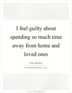 I feel guilty about spending so much time away from home and loved ones Picture Quote #1