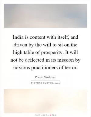 India is content with itself, and driven by the will to sit on the high table of prosperity. It will not be deflected in its mission by noxious practitioners of terror Picture Quote #1