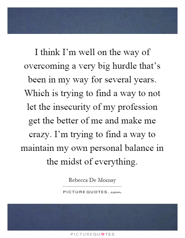 I think I'm well on the way of overcoming a very big hurdle that's been in my way for several years. Which is trying to find a way to not let the insecurity of my profession get the better of me and make me crazy. I'm trying to find a way to maintain my own personal balance in the midst of everything Picture Quote #1