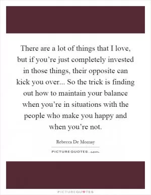 There are a lot of things that I love, but if you’re just completely invested in those things, their opposite can kick you over... So the trick is finding out how to maintain your balance when you’re in situations with the people who make you happy and when you’re not Picture Quote #1