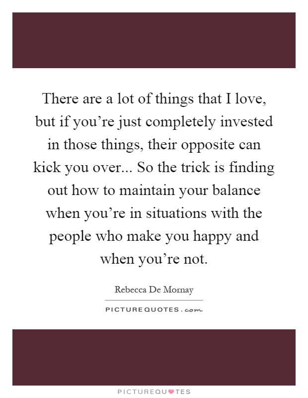 There are a lot of things that I love, but if you're just completely invested in those things, their opposite can kick you over... So the trick is finding out how to maintain your balance when you're in situations with the people who make you happy and when you're not Picture Quote #1