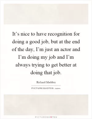 It’s nice to have recognition for doing a good job, but at the end of the day, I’m just an actor and I’m doing my job and I’m always trying to get better at doing that job Picture Quote #1