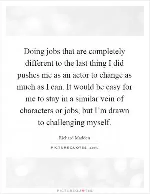 Doing jobs that are completely different to the last thing I did pushes me as an actor to change as much as I can. It would be easy for me to stay in a similar vein of characters or jobs, but I’m drawn to challenging myself Picture Quote #1