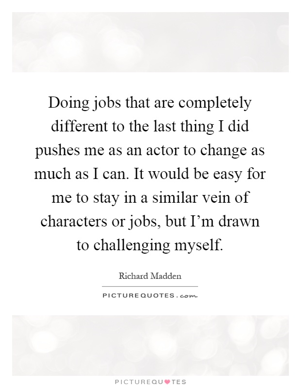 Doing jobs that are completely different to the last thing I did pushes me as an actor to change as much as I can. It would be easy for me to stay in a similar vein of characters or jobs, but I'm drawn to challenging myself Picture Quote #1