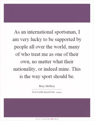 As an international sportsman, I am very lucky to be supported by people all over the world, many of who treat me as one of their own, no matter what their nationality, or indeed mine. This is the way sport should be Picture Quote #1
