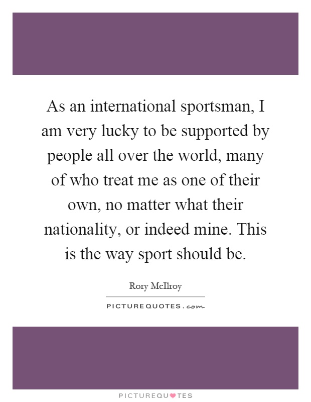 As an international sportsman, I am very lucky to be supported by people all over the world, many of who treat me as one of their own, no matter what their nationality, or indeed mine. This is the way sport should be Picture Quote #1
