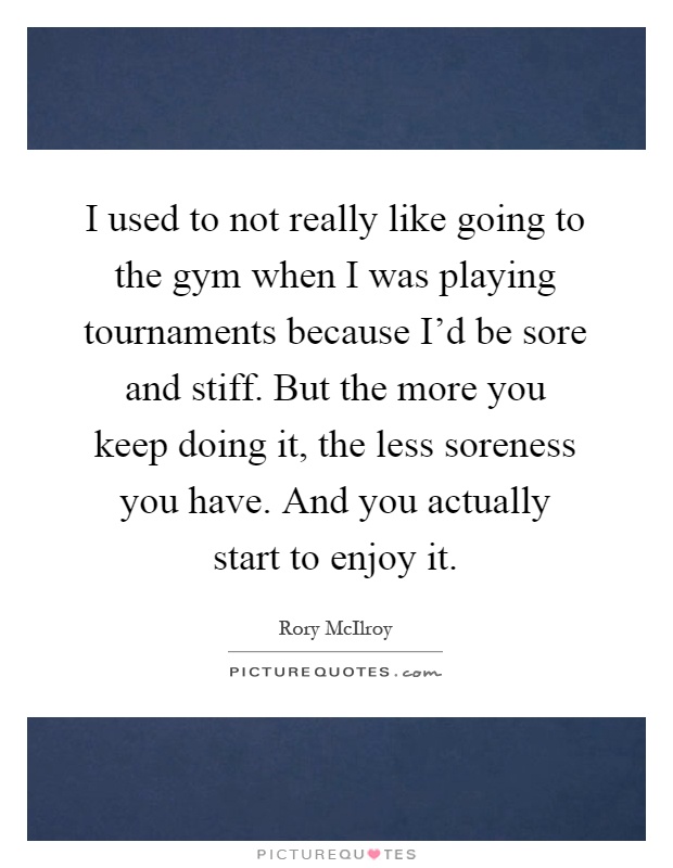 I used to not really like going to the gym when I was playing tournaments because I'd be sore and stiff. But the more you keep doing it, the less soreness you have. And you actually start to enjoy it Picture Quote #1