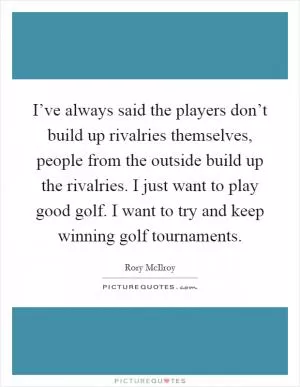 I’ve always said the players don’t build up rivalries themselves, people from the outside build up the rivalries. I just want to play good golf. I want to try and keep winning golf tournaments Picture Quote #1