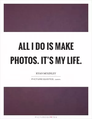 All I do is make photos. It’s my life Picture Quote #1