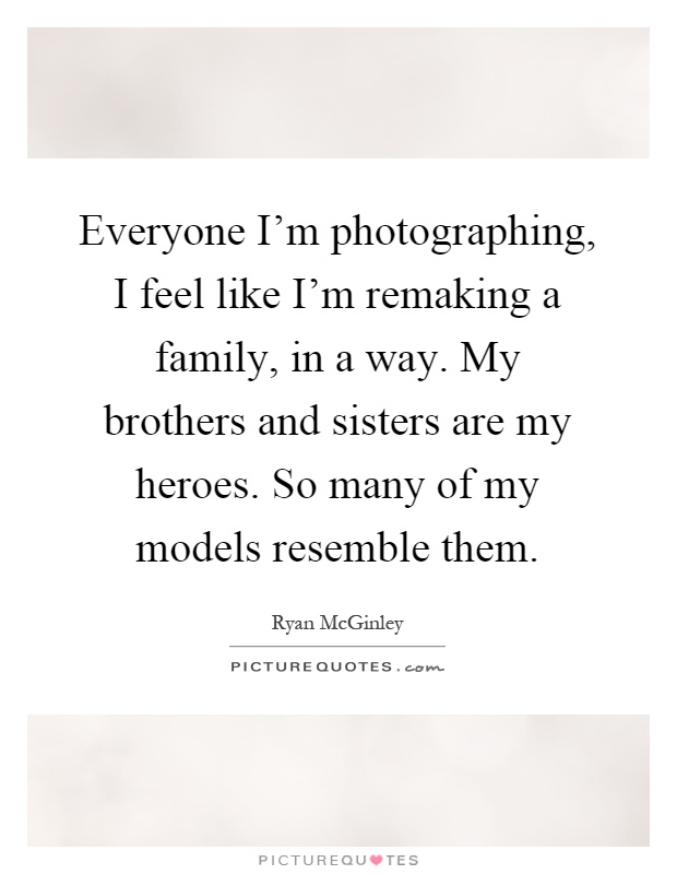 Everyone I'm photographing, I feel like I'm remaking a family, in a way. My brothers and sisters are my heroes. So many of my models resemble them Picture Quote #1