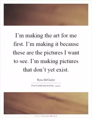 I’m making the art for me first. I’m making it because these are the pictures I want to see. I’m making pictures that don’t yet exist Picture Quote #1