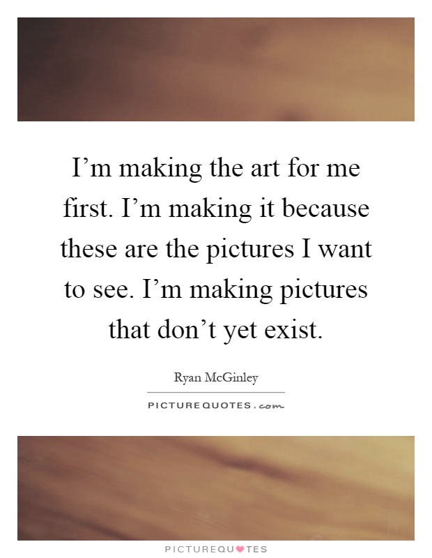 I'm making the art for me first. I'm making it because these are the pictures I want to see. I'm making pictures that don't yet exist Picture Quote #1