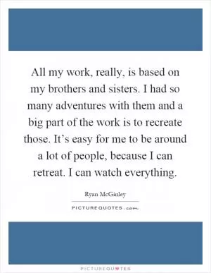 All my work, really, is based on my brothers and sisters. I had so many adventures with them and a big part of the work is to recreate those. It’s easy for me to be around a lot of people, because I can retreat. I can watch everything Picture Quote #1