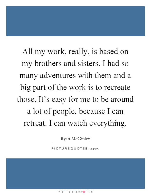 All my work, really, is based on my brothers and sisters. I had so many adventures with them and a big part of the work is to recreate those. It's easy for me to be around a lot of people, because I can retreat. I can watch everything Picture Quote #1