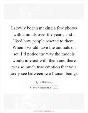 I slowly began making a few photos with animals over the years, and I liked how people reacted to them. When I would have the animals on set, I’d notice the way the models would interact with them and there was so much true emotion that you rarely see between two human beings Picture Quote #1