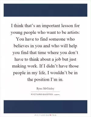 I think that’s an important lesson for young people who want to be artists: You have to find someone who believes in you and who will help you find that time where you don’t have to think about a job but just making work. If I didn’t have those people in my life, I wouldn’t be in the position I’m in Picture Quote #1