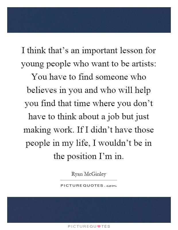 I think that's an important lesson for young people who want to be artists: You have to find someone who believes in you and who will help you find that time where you don't have to think about a job but just making work. If I didn't have those people in my life, I wouldn't be in the position I'm in Picture Quote #1