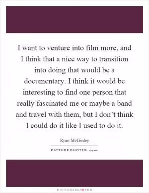 I want to venture into film more, and I think that a nice way to transition into doing that would be a documentary. I think it would be interesting to find one person that really fascinated me or maybe a band and travel with them, but I don’t think I could do it like I used to do it Picture Quote #1