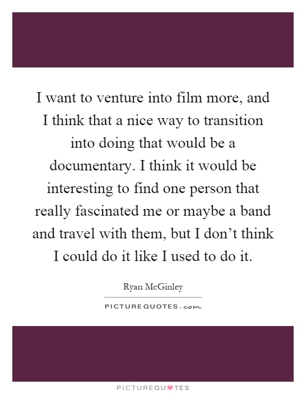 I want to venture into film more, and I think that a nice way to transition into doing that would be a documentary. I think it would be interesting to find one person that really fascinated me or maybe a band and travel with them, but I don't think I could do it like I used to do it Picture Quote #1