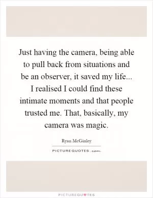 Just having the camera, being able to pull back from situations and be an observer, it saved my life... I realised I could find these intimate moments and that people trusted me. That, basically, my camera was magic Picture Quote #1