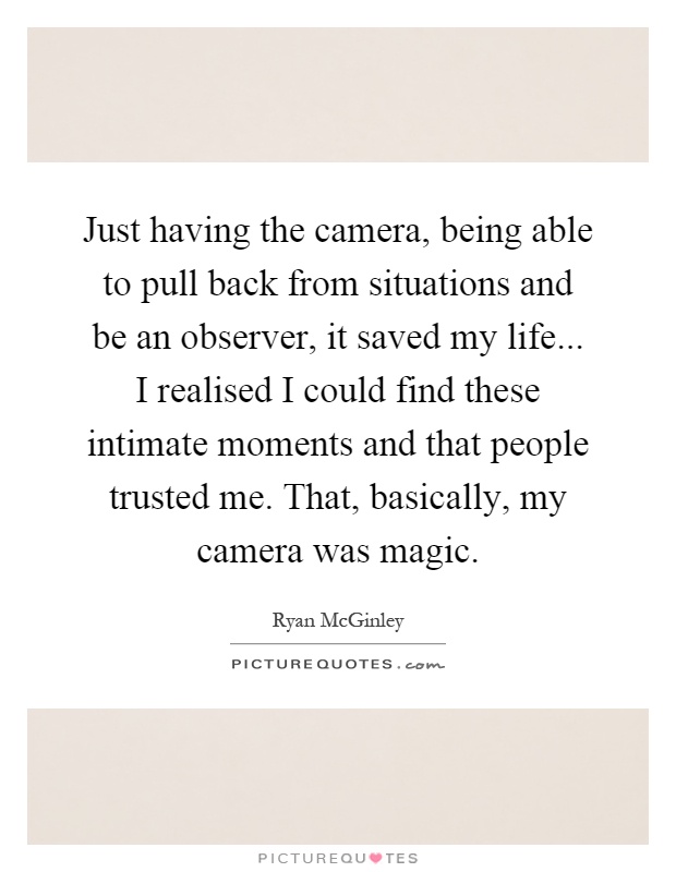 Just having the camera, being able to pull back from situations and be an observer, it saved my life... I realised I could find these intimate moments and that people trusted me. That, basically, my camera was magic Picture Quote #1