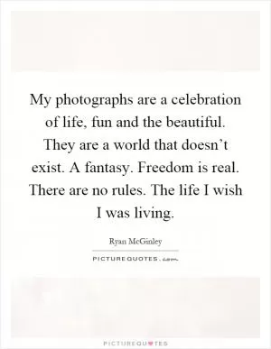 My photographs are a celebration of life, fun and the beautiful. They are a world that doesn’t exist. A fantasy. Freedom is real. There are no rules. The life I wish I was living Picture Quote #1