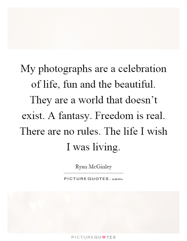 My photographs are a celebration of life, fun and the beautiful. They are a world that doesn't exist. A fantasy. Freedom is real. There are no rules. The life I wish I was living Picture Quote #1