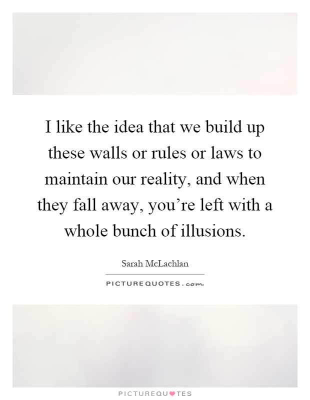 I like the idea that we build up these walls or rules or laws to maintain our reality, and when they fall away, you're left with a whole bunch of illusions Picture Quote #1