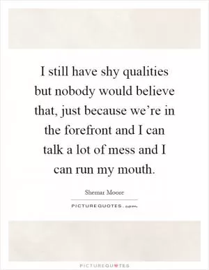 I still have shy qualities but nobody would believe that, just because we’re in the forefront and I can talk a lot of mess and I can run my mouth Picture Quote #1