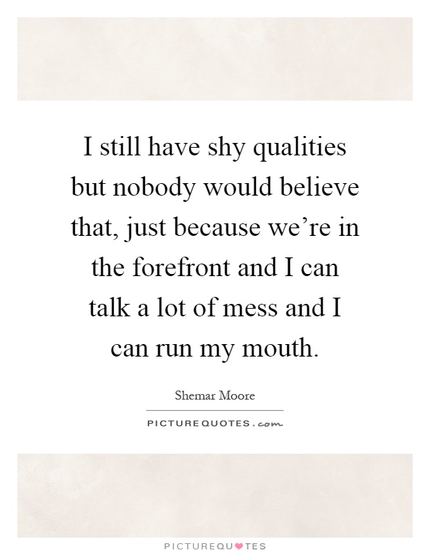 I still have shy qualities but nobody would believe that, just because we're in the forefront and I can talk a lot of mess and I can run my mouth Picture Quote #1