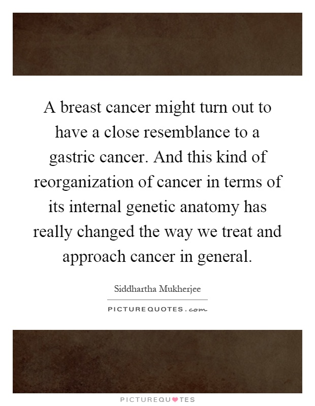 A breast cancer might turn out to have a close resemblance to a gastric cancer. And this kind of reorganization of cancer in terms of its internal genetic anatomy has really changed the way we treat and approach cancer in general Picture Quote #1