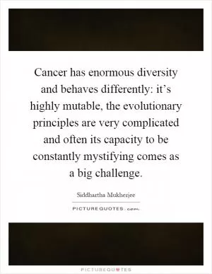 Cancer has enormous diversity and behaves differently: it’s highly mutable, the evolutionary principles are very complicated and often its capacity to be constantly mystifying comes as a big challenge Picture Quote #1