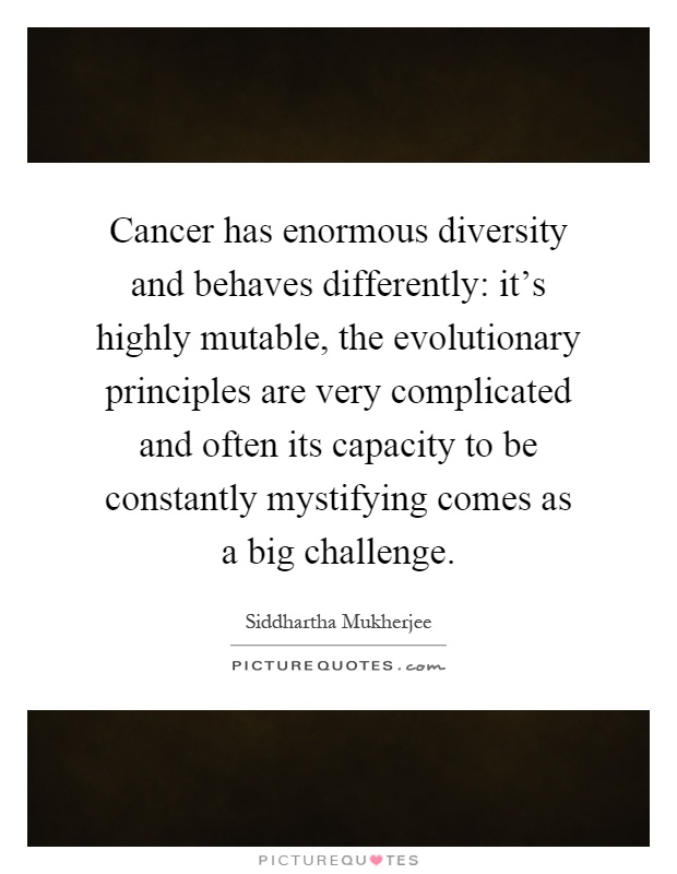 Cancer has enormous diversity and behaves differently: it's highly mutable, the evolutionary principles are very complicated and often its capacity to be constantly mystifying comes as a big challenge Picture Quote #1