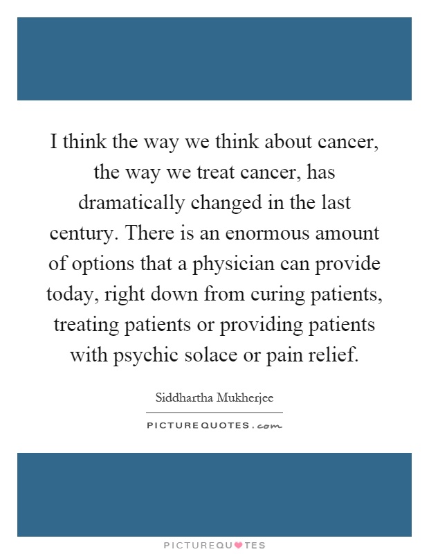 I think the way we think about cancer, the way we treat cancer, has dramatically changed in the last century. There is an enormous amount of options that a physician can provide today, right down from curing patients, treating patients or providing patients with psychic solace or pain relief Picture Quote #1