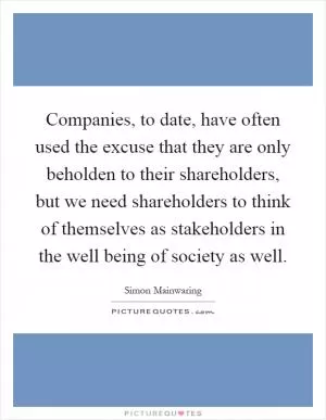 Companies, to date, have often used the excuse that they are only beholden to their shareholders, but we need shareholders to think of themselves as stakeholders in the well being of society as well Picture Quote #1