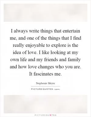 I always write things that entertain me, and one of the things that I find really enjoyable to explore is the idea of love. I like looking at my own life and my friends and family and how love changes who you are. It fascinates me Picture Quote #1