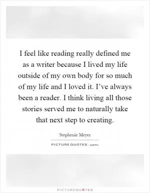 I feel like reading really defined me as a writer because I lived my life outside of my own body for so much of my life and I loved it. I’ve always been a reader. I think living all those stories served me to naturally take that next step to creating Picture Quote #1