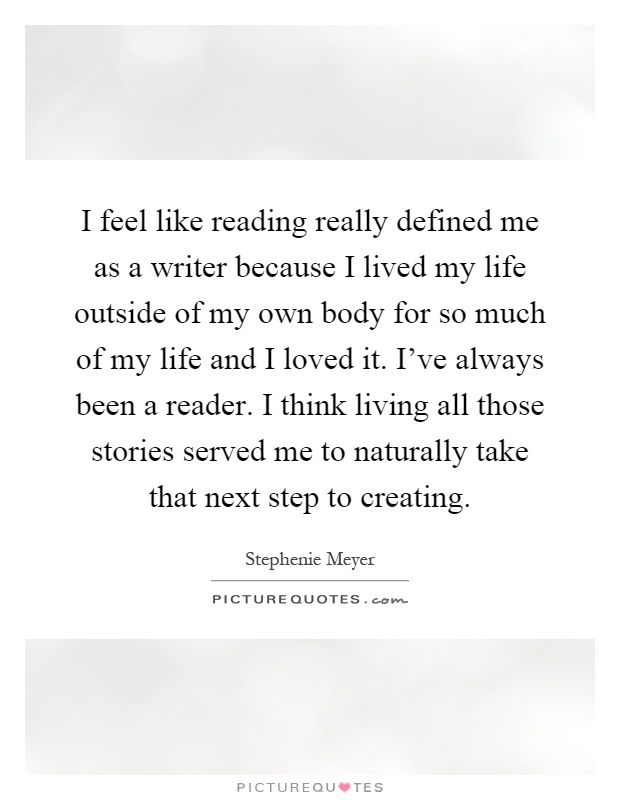 I feel like reading really defined me as a writer because I lived my life outside of my own body for so much of my life and I loved it. I've always been a reader. I think living all those stories served me to naturally take that next step to creating Picture Quote #1