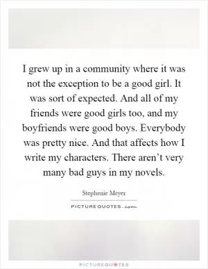 I grew up in a community where it was not the exception to be a good girl. It was sort of expected. And all of my friends were good girls too, and my boyfriends were good boys. Everybody was pretty nice. And that affects how I write my characters. There aren’t very many bad guys in my novels Picture Quote #1
