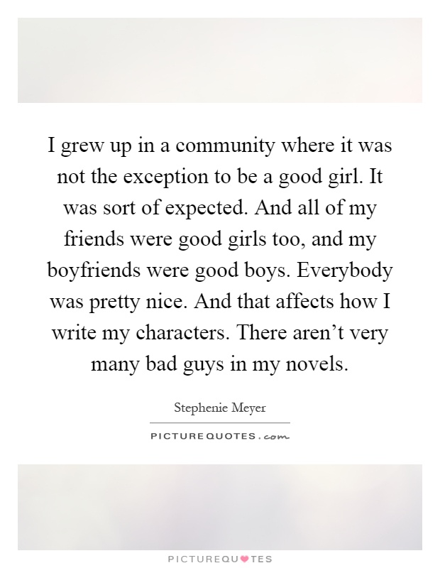 I grew up in a community where it was not the exception to be a good girl. It was sort of expected. And all of my friends were good girls too, and my boyfriends were good boys. Everybody was pretty nice. And that affects how I write my characters. There aren't very many bad guys in my novels Picture Quote #1