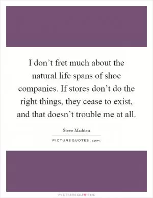 I don’t fret much about the natural life spans of shoe companies. If stores don’t do the right things, they cease to exist, and that doesn’t trouble me at all Picture Quote #1
