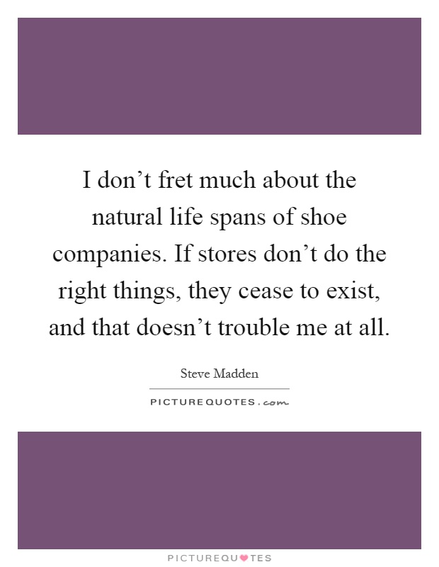 I don't fret much about the natural life spans of shoe companies. If stores don't do the right things, they cease to exist, and that doesn't trouble me at all Picture Quote #1