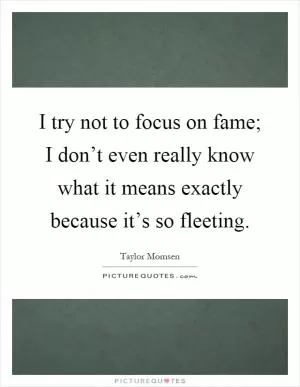 I try not to focus on fame; I don’t even really know what it means exactly because it’s so fleeting Picture Quote #1
