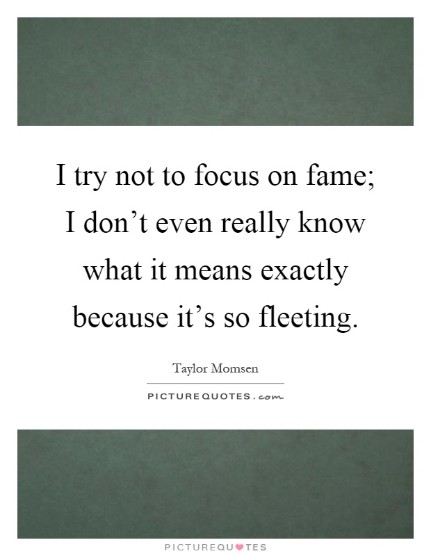 I try not to focus on fame; I don't even really know what it means exactly because it's so fleeting Picture Quote #1