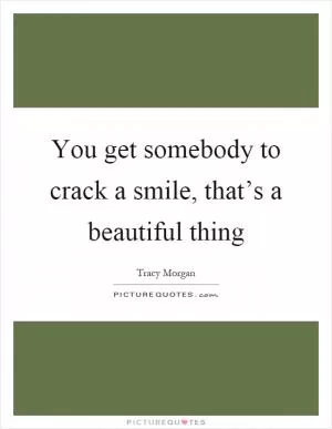 You get somebody to crack a smile, that’s a beautiful thing Picture Quote #1